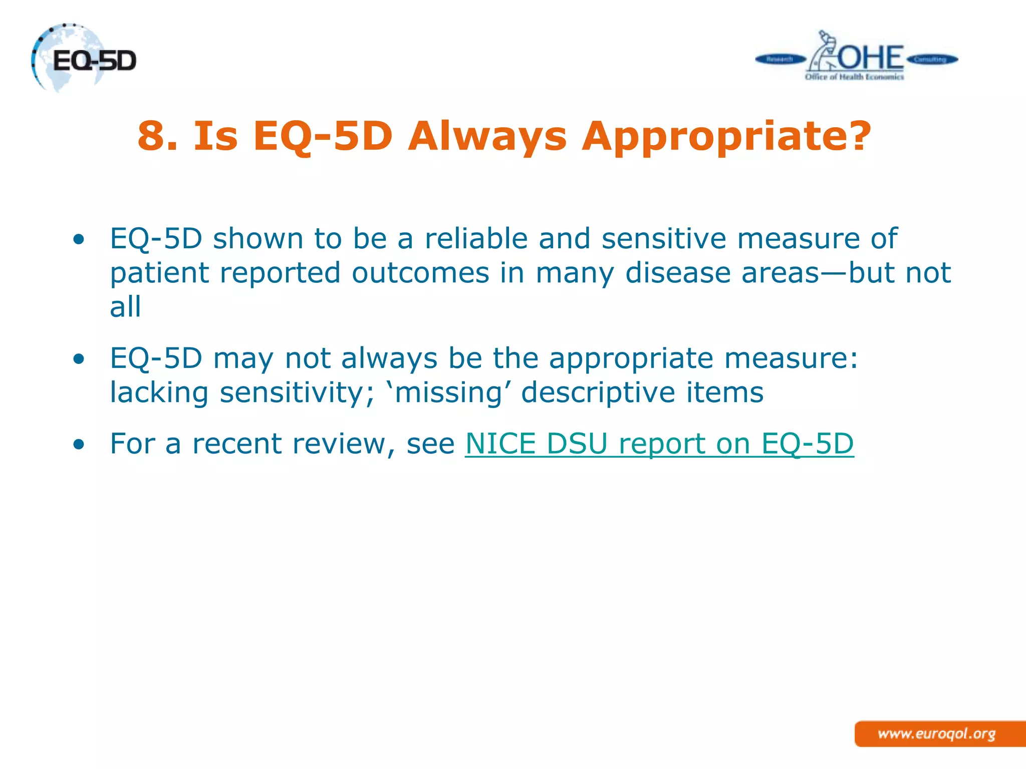 8. Is EQ-5D Always Appropriate?

• EQ-5D shown to be a reliable and sensitive measure of
  patient reported outcomes in many disease areas—but not
  all
• EQ-5D may not always be the appropriate measure:
  lacking sensitivity; ‗missing‘ descriptive items
• For a recent review, see NICE DSU report on EQ-5D
 