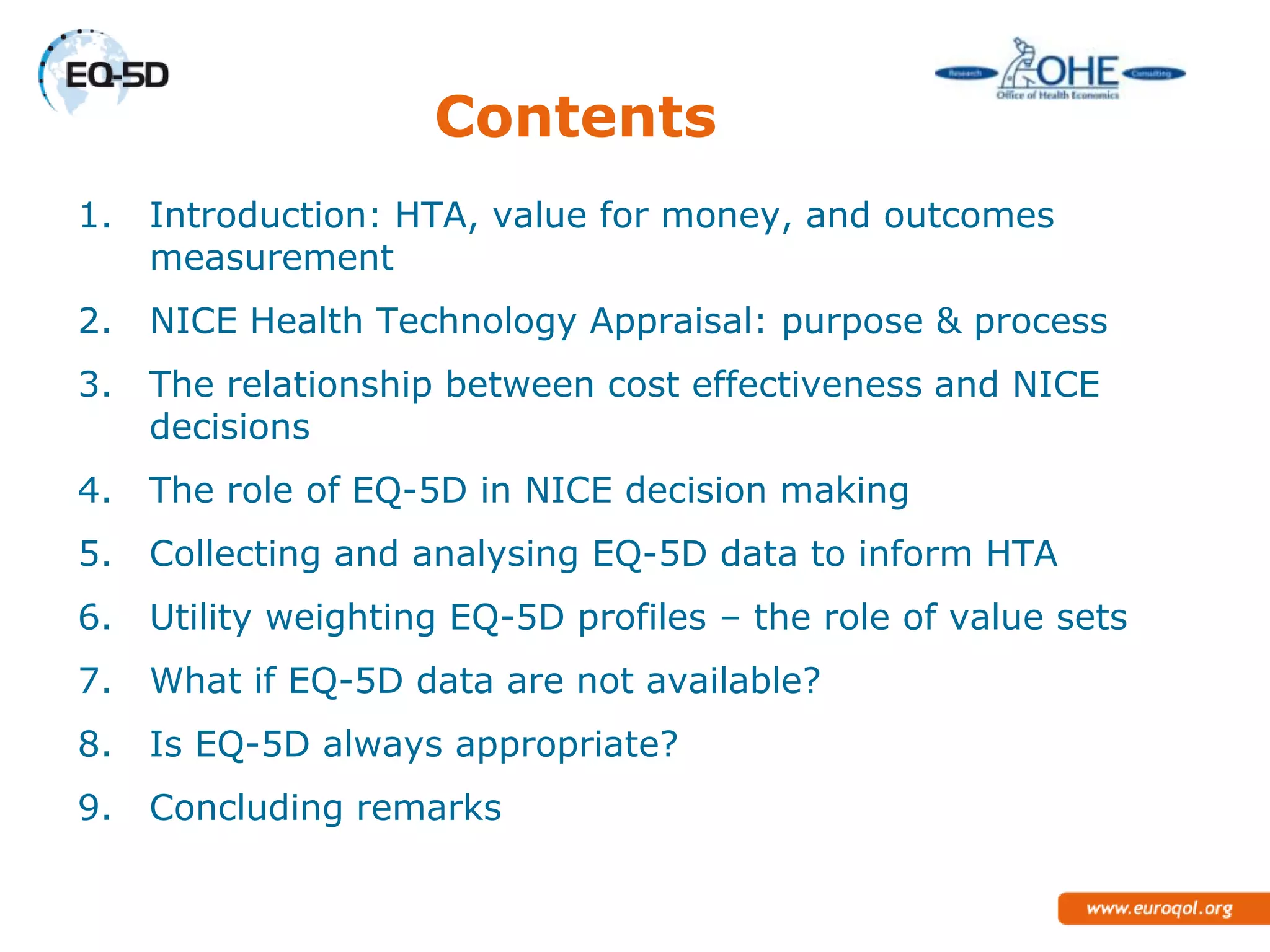 Contents
1.   Introduction: HTA, value for money, and outcomes
     measurement
2.   NICE Health Technology Appraisal: purpose & process
3.   The relationship between cost effectiveness and NICE
     decisions
4.   The role of EQ-5D in NICE decision making
5.   Collecting and analysing EQ-5D data to inform HTA
6.   Utility weighting EQ-5D profiles – the role of value sets
7.   What if EQ-5D data are not available?
8.   Is EQ-5D always appropriate?
9.   Concluding remarks
 
