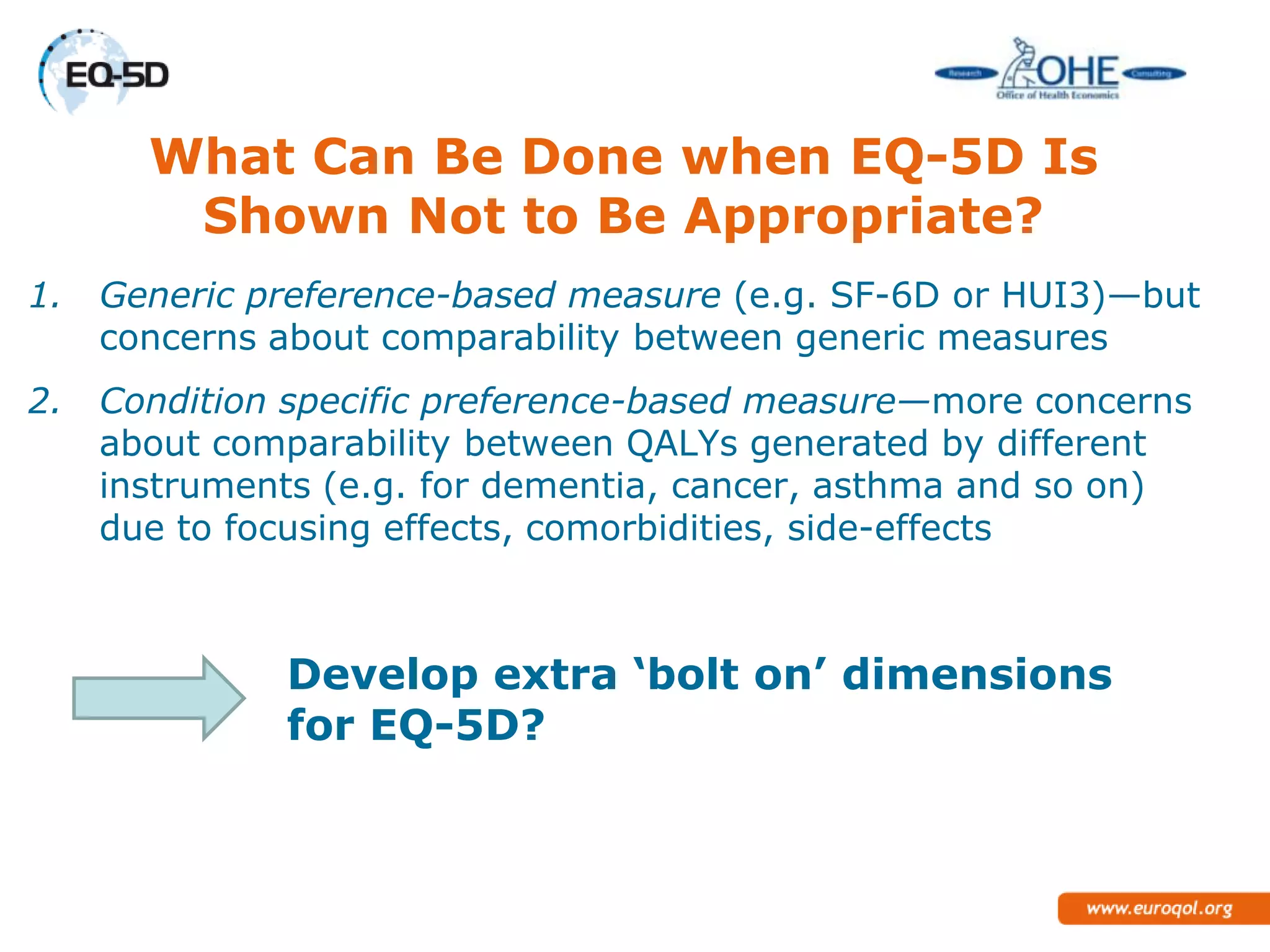 What Can Be Done when EQ-5D Is
        Shown Not to Be Appropriate?
1.   Generic preference-based measure (e.g. SF-6D or HUI3)—but
     concerns about comparability between generic measures
2.   Condition specific preference-based measure—more concerns
     about comparability between QALYs generated by different
     instruments (e.g. for dementia, cancer, asthma and so on)
     due to focusing effects, comorbidities, side-effects



              Develop extra ‘bolt on’ dimensions
              for EQ-5D?
 