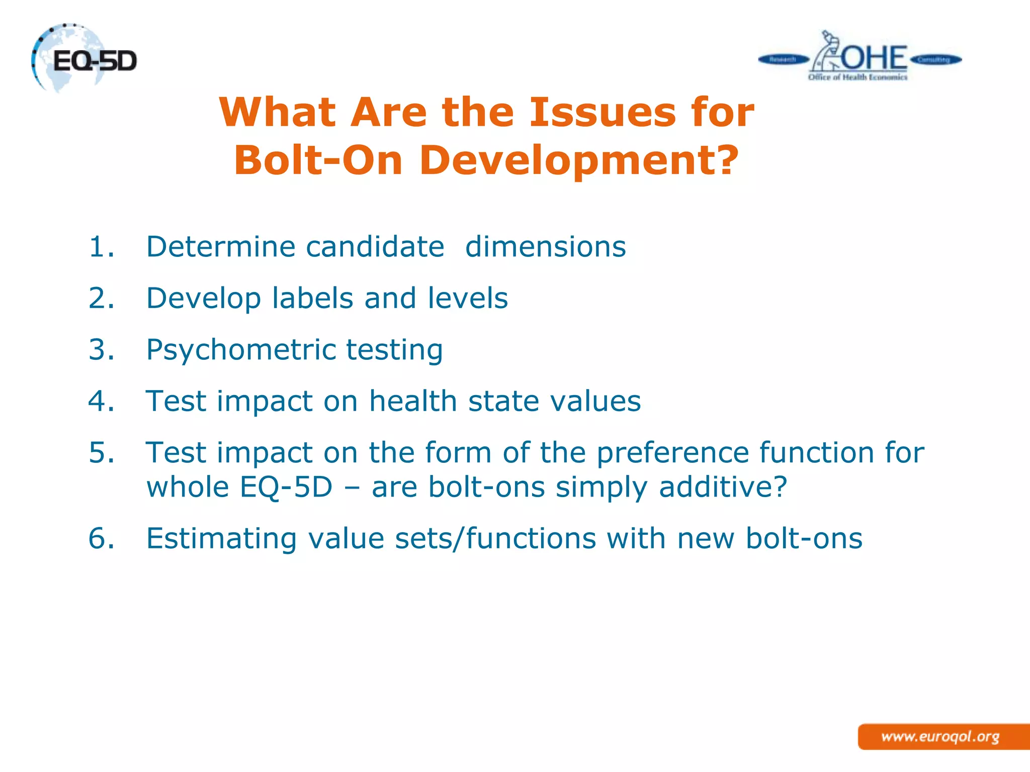 What Are the Issues for
         Bolt-On Development?

1.   Determine candidate dimensions
2.   Develop labels and levels
3.   Psychometric testing
4.   Test impact on health state values
5.   Test impact on the form of the preference function for
     whole EQ-5D – are bolt-ons simply additive?
6.   Estimating value sets/functions with new bolt-ons
 
