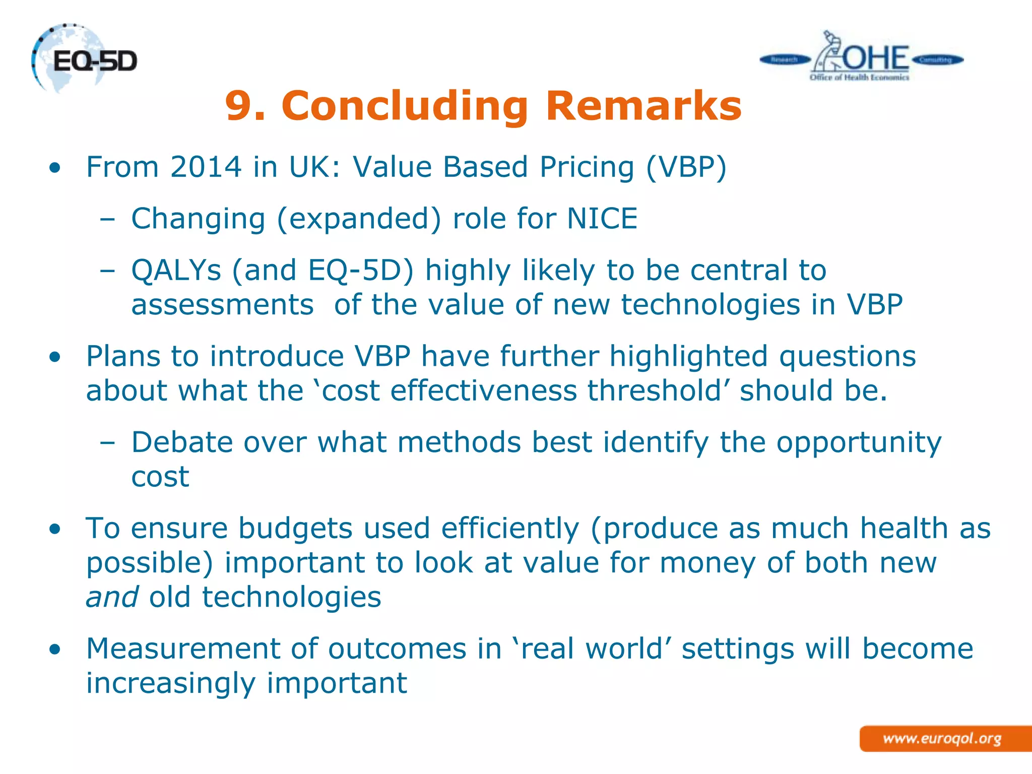 9. Concluding Remarks
• From 2014 in UK: Value Based Pricing (VBP)
   – Changing (expanded) role for NICE
   – QALYs (and EQ-5D) highly likely to be central to
     assessments of the value of new technologies in VBP
• Plans to introduce VBP have further highlighted questions
  about what the ‗cost effectiveness threshold‘ should be.
   – Debate over what methods best identify the opportunity
     cost
• To ensure budgets used efficiently (produce as much health as
  possible) important to look at value for money of both new
  and old technologies
• Measurement of outcomes in ‗real world‘ settings will become
  increasingly important
 