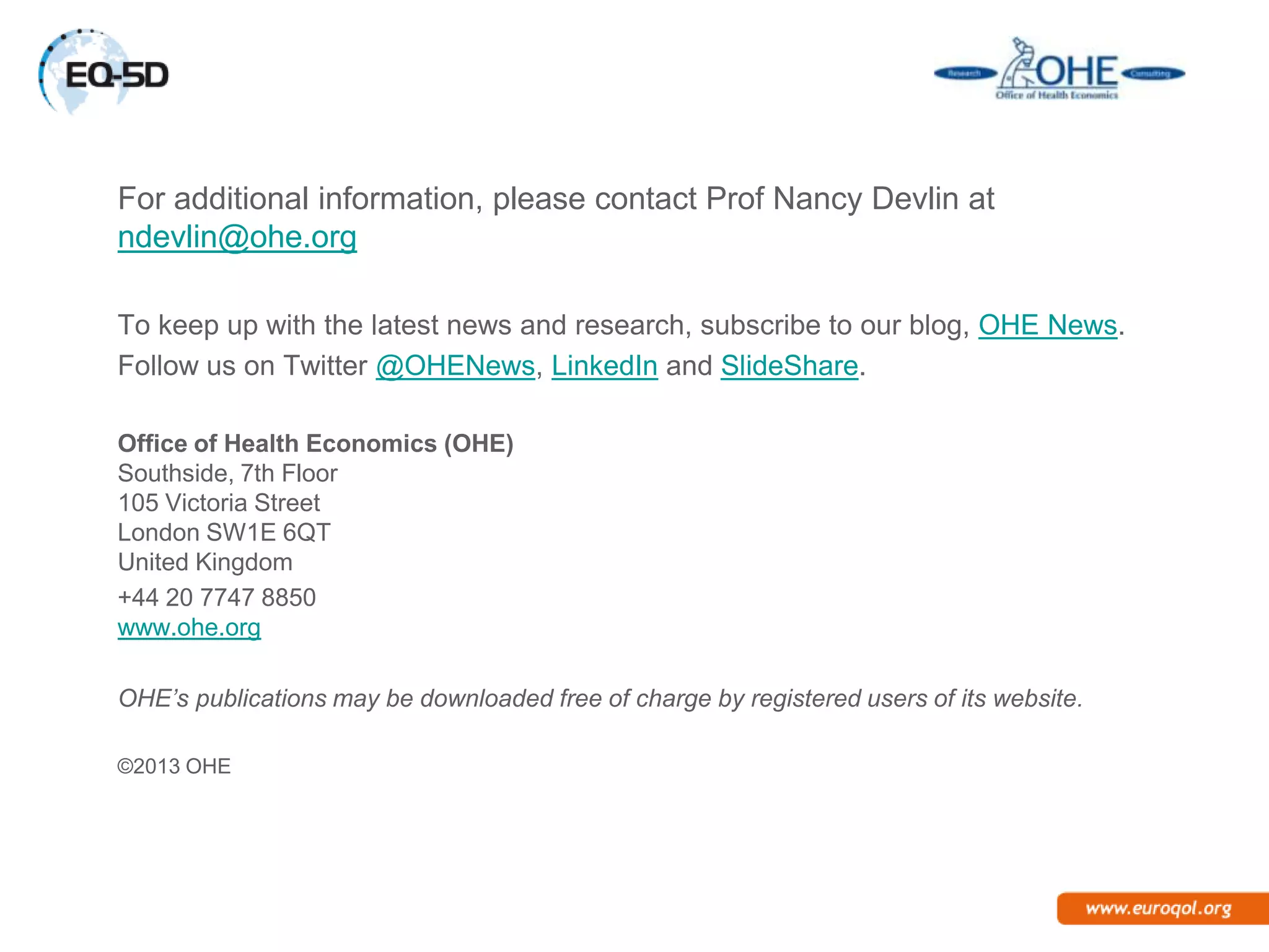 For additional information, please contact Prof Nancy Devlin at
ndevlin@ohe.org

To keep up with the latest news and research, subscribe to our blog, OHE News.
Follow us on Twitter @OHENews, LinkedIn and SlideShare.

Office of Health Economics (OHE)
Southside, 7th Floor
105 Victoria Street
London SW1E 6QT
United Kingdom
+44 20 7747 8850
www.ohe.org

OHE’s publications may be downloaded free of charge by registered users of its website.

©2013 OHE
 