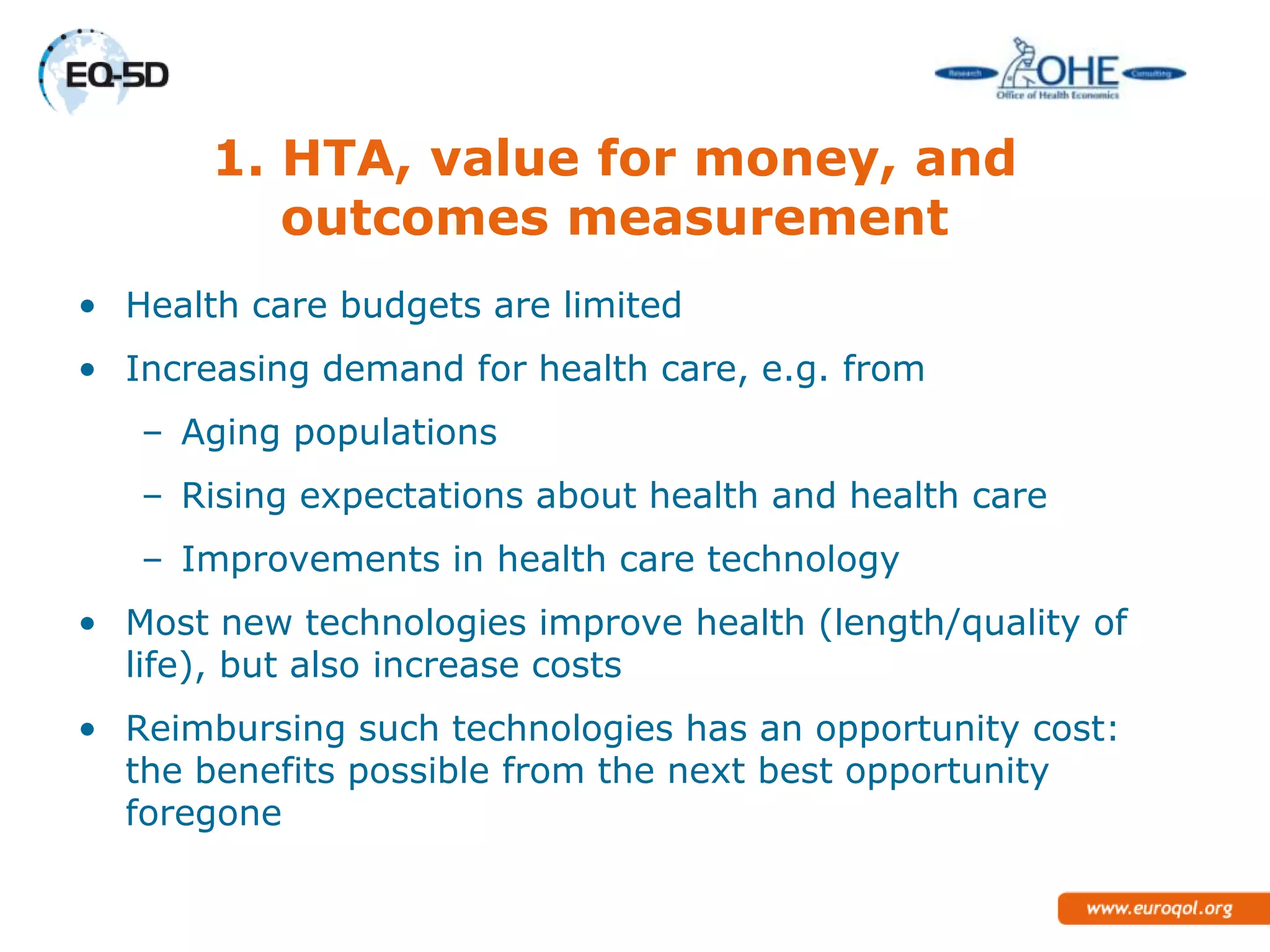 1. HTA, value for money, and
          outcomes measurement
• Health care budgets are limited
• Increasing demand for health care, e.g. from
   – Aging populations
   – Rising expectations about health and health care
   – Improvements in health care technology
• Most new technologies improve health (length/quality of
  life), but also increase costs
• Reimbursing such technologies has an opportunity cost:
  the benefits possible from the next best opportunity
  foregone
 