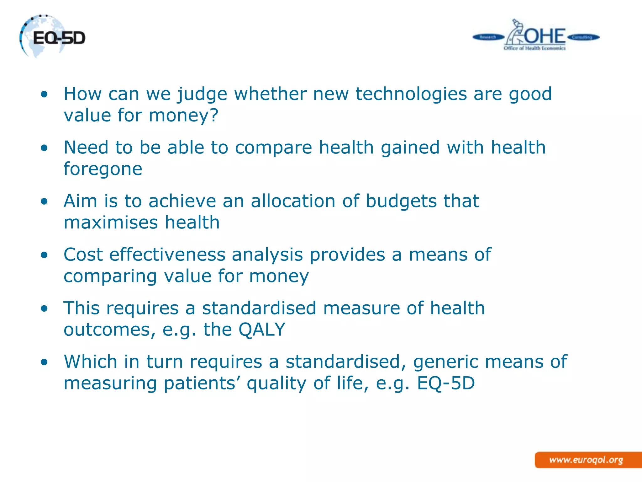 • How can we judge whether new technologies are good
  value for money?
• Need to be able to compare health gained with health
  foregone
• Aim is to achieve an allocation of budgets that
  maximises health
• Cost effectiveness analysis provides a means of
  comparing value for money
• This requires a standardised measure of health
  outcomes, e.g. the QALY
• Which in turn requires a standardised, generic means of
  measuring patients‘ quality of life, e.g. EQ-5D
 