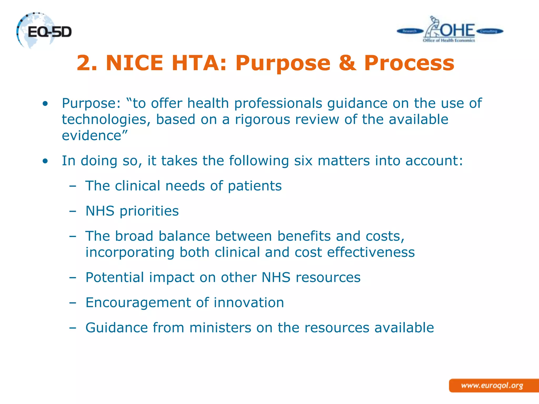 2. NICE HTA: Purpose & Process
• Purpose: ―to offer health professionals guidance on the use of
  technologies, based on a rigorous review of the available
  evidence‖
• In doing so, it takes the following six matters into account:
    – The clinical needs of patients
    – NHS priorities
    – The broad balance between benefits and
      costs, incorporating both clinical and cost effectiveness
    – Potential impact on other NHS resources
    – Encouragement of innovation
    – Guidance from ministers on the resources available
 