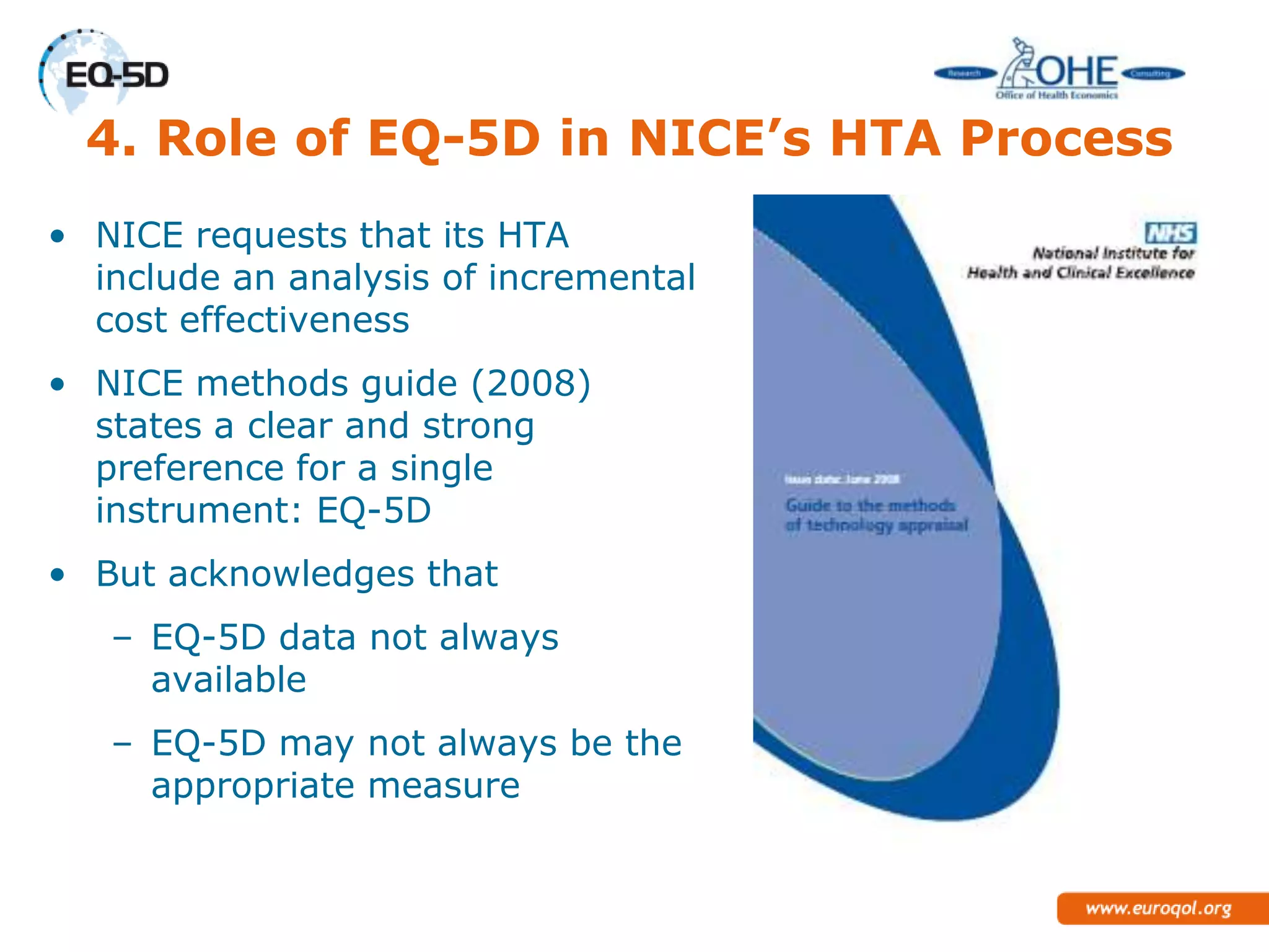 4. Role of EQ-5D in NICE’s HTA Process
• NICE requests that its HTA
  include an analysis of incremental
  cost effectiveness
• NICE methods guide (2008)
  states a clear and strong
  preference for a single
  instrument: EQ-5D
• But acknowledges that
   – EQ-5D data not always
     available
   – EQ-5D may not always be the
     appropriate measure
 