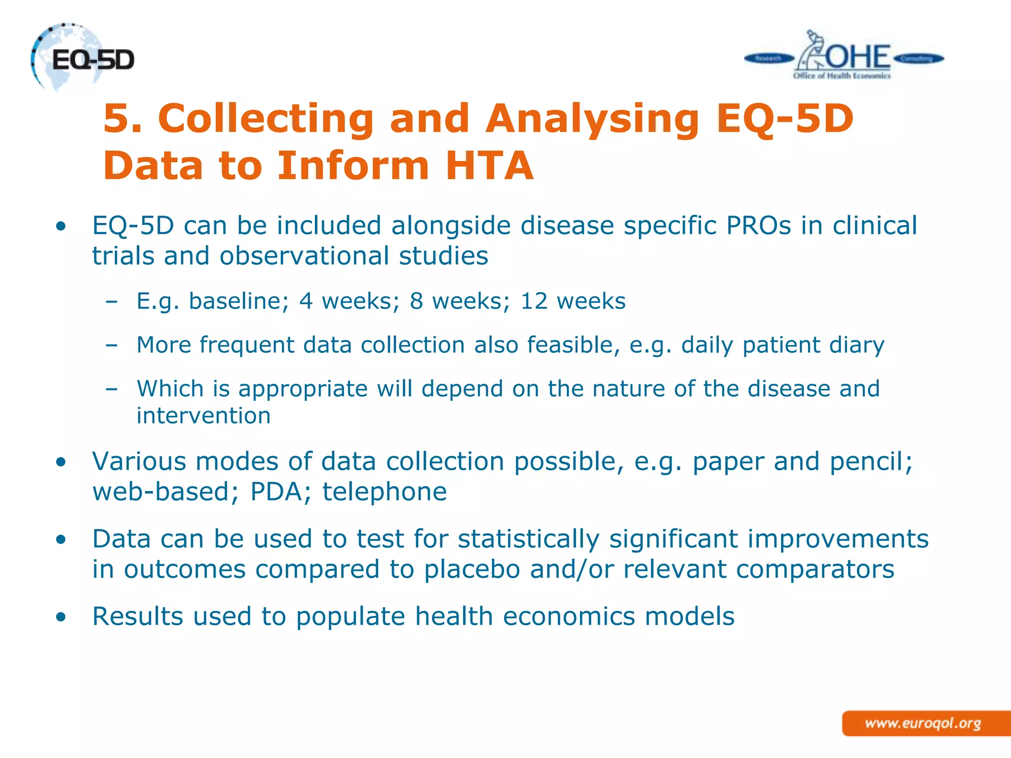 5. Collecting and Analysing EQ-5D
   Data to Inform HTA
• EQ-5D can be included alongside disease specific PROs in clinical
  trials and observational studies
   – E.g. baseline; 4 weeks; 8 weeks; 12 weeks
   – More frequent data collection also feasible, e.g. daily patient diary
   – Which is appropriate will depend on the nature of the disease and
     intervention

• Various modes of data collection possible, e.g. paper and pencil;
  web-based; PDA; telephone
• Data can be used to test for statistically significant improvements
  in outcomes compared to placebo and/or relevant comparators
• Results used to populate health economics models
 