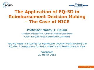 The Application of EQ-5D in
Reimbursement Decision Making
      – The Case of NICE
                Professor Nancy J. Devlin
           Director of Research, Office of Health Economics
              Chair, EuroQol Group Executive Committee


Valuing Health Outcomes for Healthcare Decision Making Using the
 EQ-5D: A Symposium for Policy Makers and Researchers in Asia

                            Singapore
                          22 March 2013
 
