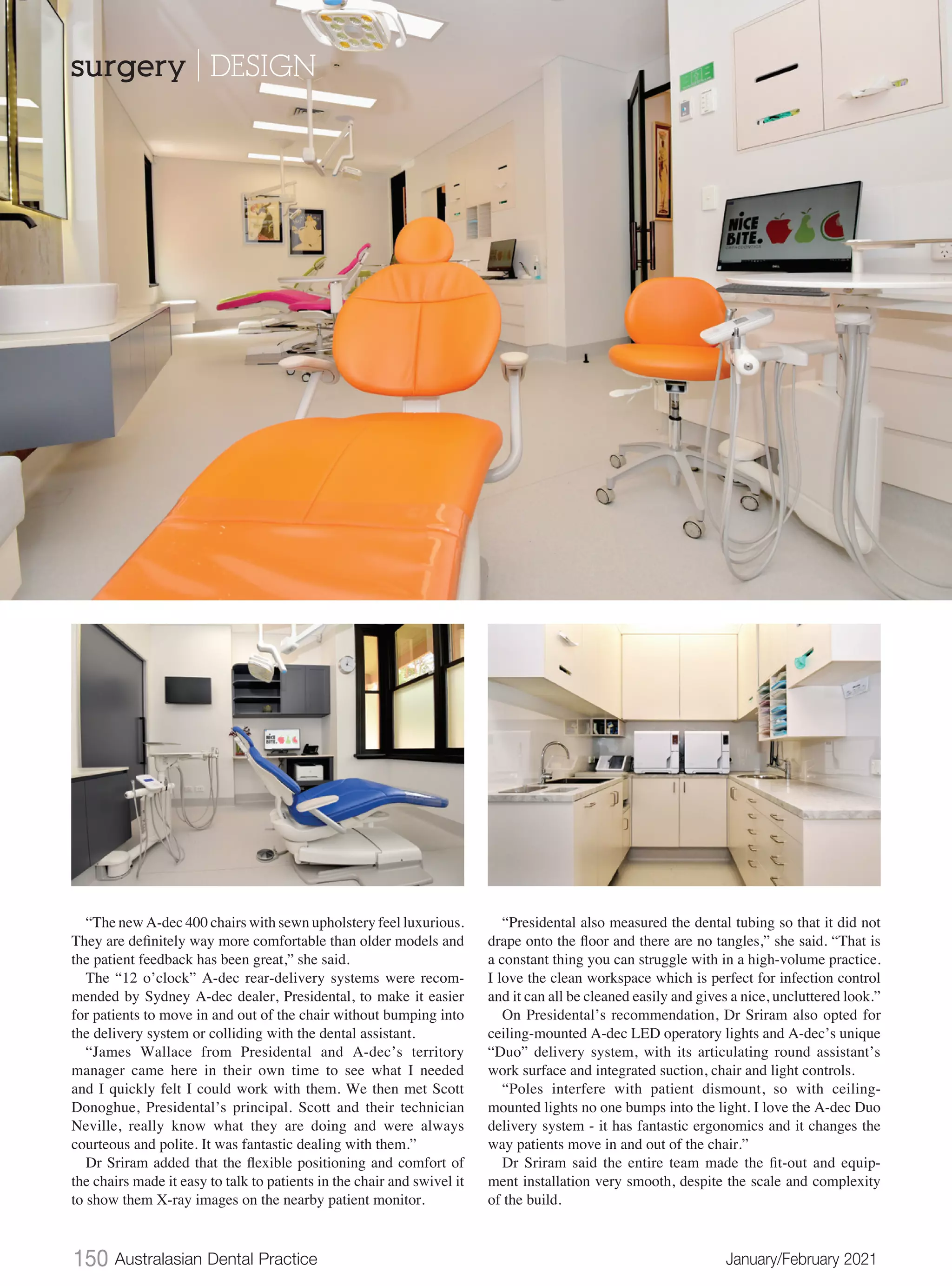 150 Australasian Dental Practice	 January/February 2021
“The new A-dec 400 chairs with sewn upholstery feel luxurious.
They are definitely way more comfortable than older models and
the patient feedback has been great,” she said.
The “12 o’clock” A-dec rear-delivery systems were recom-
mended by Sydney A-dec dealer, Presidental, to make it easier
for patients to move in and out of the chair without bumping into
the delivery system or colliding with the dental assistant.
“James Wallace from Presidental and A-dec’s territory
manager came here in their own time to see what I needed
and I quickly felt I could work with them. We then met Scott
Donoghue, Presidental’s principal. Scott and their technician
Neville, really know what they are doing and were always
courteous and polite. It was fantastic dealing with them.”
Dr Sriram added that the flexible positioning and comfort of
the chairs made it easy to talk to patients in the chair and swivel it
to show them X-ray images on the nearby patient monitor.
“Presidental also measured the dental tubing so that it did not
drape onto the floor and there are no tangles,” she said. “That is
a constant thing you can struggle with in a high-volume practice.
I love the clean workspace which is perfect for infection control
and it can all be cleaned easily and gives a nice, uncluttered look.”
On Presidental’s recommendation, Dr Sriram also opted for
ceiling-mounted A-dec LED operatory lights and A-dec’s unique
“Duo” delivery system, with its articulating round assistant’s
work surface and integrated suction, chair and light controls.
“Poles interfere with patient dismount, so with ceiling-
mounted lights no one bumps into the light. I love the A-dec Duo
delivery system - it has fantastic ergonomics and it changes the
way patients move in and out of the chair.”
Dr Sriram said the entire team made the fit-out and equip-
ment installation very smooth, despite the scale and complexity
of the build.
surgery | DESIGN
 