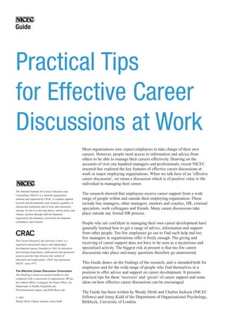 Most organisations now expect employees to take charge of their own
careers. However, people need access to information and advice from
others to be able to manage their careers effectively. Drawing on the
accounts of over one hundred managers and professionals, recent NICEC
research has explored the key features of effective career discussions at
work in major employing organisations. When we talk here of an ‘effective
career discussion’, we mean a discussion which is of positive value to the
individual in managing their career.
The research showed that employees receive career support from a wide
range of people within and outside their employing organisation. These
include line managers, other managers, mentors and coaches, HR, external
specialists, work colleagues and friends. Many career discussions take
place outside any formal HR process.
People who are confident in managing their own career development have
generally learned how to get a range of advice, information and support
from other people. Too few employees go out to find such help and too
few managers in organisations offer it freely enough. The giving and
receiving of career support does not have to be seen as a mysterious and
specialised activity. The biggest risk at present is that too few career
discussions take place and many questions therefore go unanswered.
This Guide draws on the findings of the research, and is intended both for
employees and for the wide range of people who find themselves in a
position to offer advice and support on career development. It presents
practical tips for these ‘receivers’ and ‘givers’ of career support and some
ideas on how effective career discussions can be encouraged.
The Guide has been written by Wendy Hirsh and Charles Jackson (NICEC
Fellows) and Jenny Kidd of the Department of Organizational Psychology,
Birkbeck, University of London.
The National Institute for Careers Education and
Counselling (NICEC) is a network organisation
initiated and supported by CRAC. It conducts applied
research and development work related to guidance in
educational institutions and in work and community
settings. Its aim is to develop theory, inform policy and
enhance practice through staff development,
organisation development, curriculum development,
consultancy and research.
The Careers Research and Advisory Centre is a
registered educational charity and independent
development agency founded in 1964. Its education
and training programmes, publications and sponsored
projects provide links between the worlds of
education and employment. CRAC has sponsored
NICEC since 1975.
The Effective Career Discussion Consortium
This Briefing is based on research funded by and
conducted with a consortium of organisations: BP plc,
the Cabinet Office, Consignia, the Home Office, the
Department of Health, Kingfisher plc,
PricewaterhouseCoopers, and Rolls-Royce plc.
© 2001
Wendy Hirsh, Charles Jackson, Jenny Kidd
Practical Tips
for Effective Career
Discussions at Work
Guide
 
