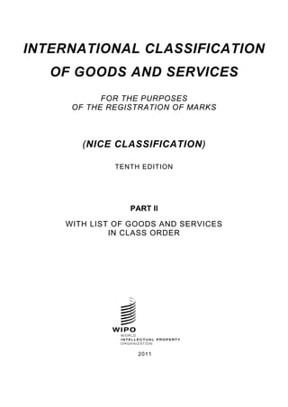INTERNATIONAL CLASSIFICATION 
OF GOODS AND SERVICES 
FOR THE PURPOSES 
OF THE REGISTRATION OF MARKS 
(NICE CLASSIFICATION) 
TENTH EDITION 
PART II 
WITH LIST OF GOODS AND SERVICES 
IN CLASS ORDER 
2011 
 