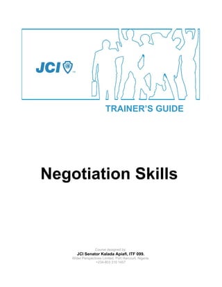 TRAINER’S GUIDE




Negotiation Skills



                   Course designed by:
       JCI Senator Kalada Apiafi, ITF 099.
    Wider Perspectives Limited, Port Harcourt, Nigeria.
                   +234-803 310 1457
 