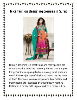 Nice fashion designing courses in Surat




Fashion designing is a great thing and many people are
considering this to be their career path and that is a great
thing. Fashion designing started on a very small scale and
now it is the major part of the industry and has the name
of itself. There are so many people who love fashion and
many people are fascinated by this industry. Aspiring
fashion as a career path is great and your career will be
 