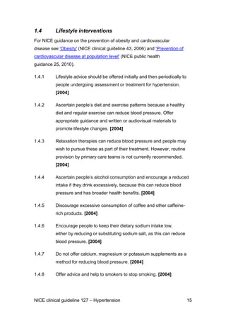 1.4

Lifestyle interventions

For NICE guidance on the prevention of obesity and cardiovascular
disease see 'Obesity' (NICE clinical guideline 43, 2006) and 'Prevention of
cardiovascular disease at population level' (NICE public health
guidance 25, 2010).
1.4.1

Lifestyle advice should be offered initially and then periodically to
people undergoing assessment or treatment for hypertension.
[2004]

1.4.2

Ascertain people’s diet and exercise patterns because a healthy
diet and regular exercise can reduce blood pressure. Offer
appropriate guidance and written or audiovisual materials to
promote lifestyle changes. [2004]

1.4.3

Relaxation therapies can reduce blood pressure and people may
wish to pursue these as part of their treatment. However, routine
provision by primary care teams is not currently recommended.
[2004]

1.4.4

Ascertain people’s alcohol consumption and encourage a reduced
intake if they drink excessively, because this can reduce blood
pressure and has broader health benefits. [2004]

1.4.5

Discourage excessive consumption of coffee and other caffeinerich products. [2004]

1.4.6

Encourage people to keep their dietary sodium intake low,
either by reducing or substituting sodium salt, as this can reduce
blood pressure. [2004]

1.4.7

Do not offer calcium, magnesium or potassium supplements as a
method for reducing blood pressure. [2004]

1.4.8

Offer advice and help to smokers to stop smoking. [2004]

NICE clinical guideline 127 – Hypertension

15

 