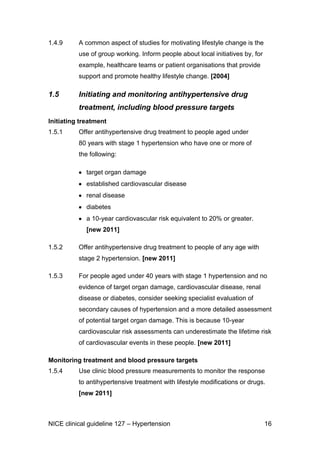 1.4.9

A common aspect of studies for motivating lifestyle change is the
use of group working. Inform people about local initiatives by, for
example, healthcare teams or patient organisations that provide
support and promote healthy lifestyle change. [2004]

1.5

Initiating and monitoring antihypertensive drug
treatment, including blood pressure targets

Initiating treatment
1.5.1

Offer antihypertensive drug treatment to people aged under
80 years with stage 1 hypertension who have one or more of
the following:
target organ damage
established cardiovascular disease
renal disease
diabetes
a 10-year cardiovascular risk equivalent to 20% or greater.
[new 2011]

1.5.2

Offer antihypertensive drug treatment to people of any age with
stage 2 hypertension. [new 2011]

1.5.3

For people aged under 40 years with stage 1 hypertension and no
evidence of target organ damage, cardiovascular disease, renal
disease or diabetes, consider seeking specialist evaluation of
secondary causes of hypertension and a more detailed assessment
of potential target organ damage. This is because 10-year
cardiovascular risk assessments can underestimate the lifetime risk
of cardiovascular events in these people. [new 2011]

Monitoring treatment and blood pressure targets
1.5.4

Use clinic blood pressure measurements to monitor the response
to antihypertensive treatment with lifestyle modifications or drugs.
[new 2011]

NICE clinical guideline 127 – Hypertension

16

 