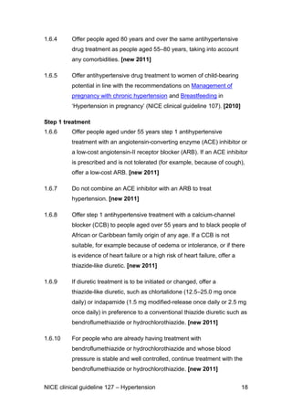 1.6.4

Offer people aged 80 years and over the same antihypertensive
drug treatment as people aged 55–80 years, taking into account
any comorbidities. [new 2011]

1.6.5

Offer antihypertensive drug treatment to women of child-bearing
potential in line with the recommendations on Management of
pregnancy with chronic hypertension and Breastfeeding in
‘Hypertension in pregnancy’ (NICE clinical guideline 107). [2010]

Step 1 treatment
1.6.6

Offer people aged under 55 years step 1 antihypertensive
treatment with an angiotensin-converting enzyme (ACE) inhibitor or
a low-cost angiotensin-II receptor blocker (ARB). If an ACE inhibitor
is prescribed and is not tolerated (for example, because of cough),
offer a low-cost ARB. [new 2011]

1.6.7

Do not combine an ACE inhibitor with an ARB to treat
hypertension. [new 2011]

1.6.8

Offer step 1 antihypertensive treatment with a calcium-channel
blocker (CCB) to people aged over 55 years and to black people of
African or Caribbean family origin of any age. If a CCB is not
suitable, for example because of oedema or intolerance, or if there
is evidence of heart failure or a high risk of heart failure, offer a
thiazide-like diuretic. [new 2011]

1.6.9

If diuretic treatment is to be initiated or changed, offer a
thiazide-like diuretic, such as chlortalidone (12.5–25.0 mg once
daily) or indapamide (1.5 mg modified-release once daily or 2.5 mg
once daily) in preference to a conventional thiazide diuretic such as
bendroflumethiazide or hydrochlorothiazide. [new 2011]

1.6.10

For people who are already having treatment with
bendroflumethiazide or hydrochlorothiazide and whose blood
pressure is stable and well controlled, continue treatment with the
bendroflumethiazide or hydrochlorothiazide. [new 2011]

NICE clinical guideline 127 – Hypertension

18

 