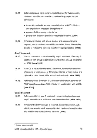 1.6.11

Beta-blockers are not a preferred initial therapy for hypertension.
However, beta-blockers may be considered in younger people,
particularly:
those with an intolerance or contraindication to ACE inhibitors
and angiotensin II receptor antagonists or
women of child-bearing potential or
people with evidence of increased sympathetic drive. [2006]

1.6.12

If therapy is initiated with a beta-blocker and a second drug is
required, add a calcium-channel blocker rather than a thiazide-like
diuretic to reduce the person’s risk of developing diabetes. [2006]

Step 2 treatment
1.6.13

If blood pressure is not controlled by step 1 treatment, offer step 2
treatment with a CCB in combination with either an ACE inhibitor or
an ARB6. [new 2011]

1.6.14

If a CCB is not suitable for step 2 treatment, for example because
of oedema or intolerance, or if there is evidence of heart failure or a
high risk of heart failure, offer a thiazide-like diuretic. [new 2011]

1.6.15

For black people of African or Caribbean family origin, consider an
ARB6 in preference to an ACE inhibitor, in combination with a CCB.
[new 2011]

Step 3 treatment
1.6.16

Before considering step 3 treatment, review medication to ensure
step 2 treatment is at optimal or best tolerated doses. [new 2011]

1.6.17

If treatment with three drugs is required, the combination of ACE
inhibitor or angiotensin II receptor blocker, calcium-channel blocker
and thiazide-like diuretic should be used. [2006]

6

Choose a low-cost ARB.

NICE clinical guideline 127 – Hypertension

19

 