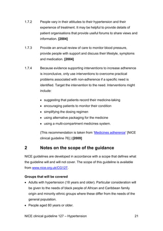 1.7.2

People vary in their attitudes to their hypertension and their
experience of treatment. It may be helpful to provide details of
patient organisations that provide useful forums to share views and
information. [2004]

1.7.3

Provide an annual review of care to monitor blood pressure,
provide people with support and discuss their lifestyle, symptoms
and medication. [2004]

1.7.4

Because evidence supporting interventions to increase adherence
is inconclusive, only use interventions to overcome practical
problems associated with non-adherence if a specific need is
identified. Target the intervention to the need. Interventions might
include:
suggesting that patients record their medicine-taking
encouraging patients to monitor their condition
simplifying the dosing regimen
using alternative packaging for the medicine
using a multi-compartment medicines system.
(This recommendation is taken from ‘Medicines adherence’ [NICE
clinical guideline 76].) [2009]

2

Notes on the scope of the guidance

NICE guidelines are developed in accordance with a scope that defines what
the guideline will and will not cover. The scope of this guideline is available
from www.nice.org.uk/CG127.
Groups that will be covered
Adults with hypertension (18 years and older). Particular consideration will
be given to the needs of black people of African and Caribbean family
origin and minority ethnic groups where these differ from the needs of the
general population.
People aged 80 years or older.
NICE clinical guideline 127 – Hypertension

21

 