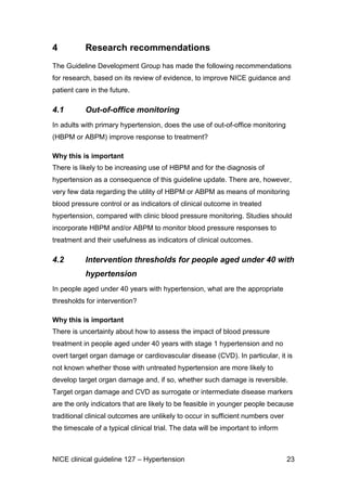 4

Research recommendations

The Guideline Development Group has made the following recommendations
for research, based on its review of evidence, to improve NICE guidance and
patient care in the future.

4.1

Out-of-office monitoring

In adults with primary hypertension, does the use of out-of-office monitoring
(HBPM or ABPM) improve response to treatment?
Why this is important
There is likely to be increasing use of HBPM and for the diagnosis of
hypertension as a consequence of this guideline update. There are, however,
very few data regarding the utility of HBPM or ABPM as means of monitoring
blood pressure control or as indicators of clinical outcome in treated
hypertension, compared with clinic blood pressure monitoring. Studies should
incorporate HBPM and/or ABPM to monitor blood pressure responses to
treatment and their usefulness as indicators of clinical outcomes.

4.2

Intervention thresholds for people aged under 40 with
hypertension

In people aged under 40 years with hypertension, what are the appropriate
thresholds for intervention?
Why this is important
There is uncertainty about how to assess the impact of blood pressure
treatment in people aged under 40 years with stage 1 hypertension and no
overt target organ damage or cardiovascular disease (CVD). In particular, it is
not known whether those with untreated hypertension are more likely to
develop target organ damage and, if so, whether such damage is reversible.
Target organ damage and CVD as surrogate or intermediate disease markers
are the only indicators that are likely to be feasible in younger people because
traditional clinical outcomes are unlikely to occur in sufficient numbers over
the timescale of a typical clinical trial. The data will be important to inform

NICE clinical guideline 127 – Hypertension

23

 