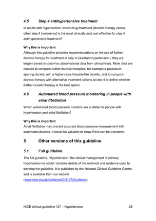 4.5

Step 4 antihypertensive treatment

In adults with hypertension, which drug treatment (diuretic therapy versus
other step 4 treatments) is the most clinically and cost effective for step 4
antihypertensive treatment?
Why this is important
Although this guideline provides recommendations on the use of further
diuretic therapy for treatment at step 4 (resistant hypertension), they are
largely based on post-hoc observational data from clinical trials. More data are
needed to compare further diuretic therapies, for example a potassiumsparing diuretic with a higher-dose thiazide-like diuretic, and to compare
diuretic therapy with alternative treatment options at step 4 to define whether
further diuretic therapy is the best option.

4.6

Automated blood pressure monitoring in people with
atrial fibrillation

Which automated blood pressure monitors are suitable for people with
hypertension and atrial fibrillation?
Why this is important
Atrial fibrillation may prevent accurate blood pressure measurement with
automated devices. It would be valuable to know if this can be overcome.

5

Other versions of this guideline

5.1

Full guideline

The full guideline, ‘Hypertension: the clinical management of primary
hypertension in adults’ contains details of the methods and evidence used to
develop the guideline. It is published by the National Clinical Guideline Centre,
and is available from our website
(www.nice.org.uk/guidance/CG127/Guidance).

NICE clinical guideline 127 – Hypertension

25

 