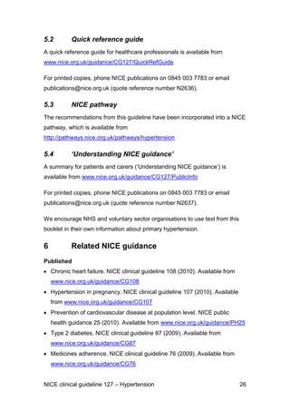 5.2

Quick reference guide

A quick reference guide for healthcare professionals is available from
www.nice.org.uk/guidance/CG127/QuickRefGuide
For printed copies, phone NICE publications on 0845 003 7783 or email
publications@nice.org.uk (quote reference number N2636).

5.3

NICE pathway

The recommendations from this guideline have been incorporated into a NICE
pathway, which is available from
http://pathways.nice.org.uk/pathways/hypertension

5.4

‘Understanding NICE guidance’

A summary for patients and carers (‘Understanding NICE guidance’) is
available from www.nice.org.uk/guidance/CG127/PublicInfo
For printed copies, phone NICE publications on 0845 003 7783 or email

April 2013
NICE has produced ‘Information for the
public explaining this guideline. This is
available at
http://publications.nice.org.uk/high-bloodpressure-ifp127
We encourage NHS and voluntary sector
organisations to use text from this
information in their own materials about
hypertension.

publications@nice.org.uk (quote reference number N2637).
We encourage NHS and voluntary sector organisations to use text from this
booklet in their own information about primary hypertension.

6

Related NICE guidance

Published
Chronic heart failure. NICE clinical guideline 108 (2010). Available from
www.nice.org.uk/guidance/CG108
Hypertension in pregnancy. NICE clinical guideline 107 (2010). Available
from www.nice.org.uk/guidance/CG107
Prevention of cardiovascular disease at population level. NICE public
health guidance 25 (2010). Available from www.nice.org.uk/guidance/PH25
Type 2 diabetes. NICE clinical guideline 87 (2009). Available from
www.nice.org.uk/guidance/CG87
Medicines adherence. NICE clinical guideline 76 (2009). Available from
www.nice.org.uk/guidance/CG76
NICE clinical guideline 127 – Hypertension

26

 