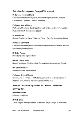 Guideline Development Group (2006 update)
Dr Bernard Higgins (Chair)
Consultant Respiratory Physician, Freeman Hospital; Director, National
Collaborating Centre for Chronic Conditions
Professor Morris Brown
Professor of Medicine, Cambridge University and Addenbrooke’s Hospital;
President, British Hypertension Society
Dr Mark Davis
General Practitioner, West Yorkshire; Primary Care Cardiovascular Society
Professor Gary Ford
Consultant Stroke Physician, University of Newcastle and Freeman Hospital;
Royal College of Physicians
Mr Colin Penney
Patient and carer representative
Ms Jan Procter-King
Nurse Practitioner, West Yorkshire; Primary Care Cardiovascular Society
Mrs Jean Thurston
Patient and carer representative
Professor Bryan Williams
Clinical Adviser; Professor of Medicine, University of Leicester School of
Medicine and University Hospitals Leicester NHS Trust

National Collaborating Centre for Chronic Conditions
(2006 update)
Ms Lina Bakhshi
Information Scientist
Mr Rob Grant
Senior Project Manager/Medical Statistician, Royal College of Physicians

NICE clinical guideline 127 – Hypertension

30

 