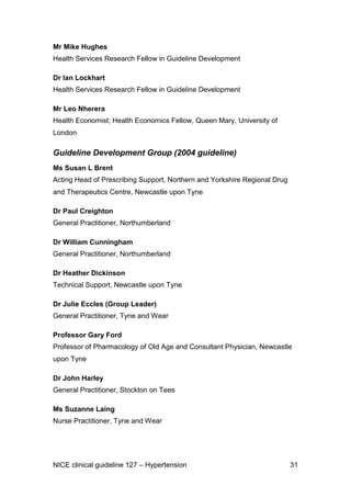 Mr Mike Hughes
Health Services Research Fellow in Guideline Development
Dr Ian Lockhart
Health Services Research Fellow in Guideline Development
Mr Leo Nherera
Health Economist; Health Economics Fellow, Queen Mary, University of
London

Guideline Development Group (2004 guideline)
Ms Susan L Brent
Acting Head of Prescribing Support, Northern and Yorkshire Regional Drug
and Therapeutics Centre, Newcastle upon Tyne
Dr Paul Creighton
General Practitioner, Northumberland
Dr William Cunningham
General Practitioner, Northumberland
Dr Heather Dickinson
Technical Support, Newcastle upon Tyne
Dr Julie Eccles (Group Leader)
General Practitioner, Tyne and Wear
Professor Gary Ford
Professor of Pharmacology of Old Age and Consultant Physician, Newcastle
upon Tyne
Dr John Harley
General Practitioner, Stockton on Tees
Ms Suzanne Laing
Nurse Practitioner, Tyne and Wear

NICE clinical guideline 127 – Hypertension

31

 