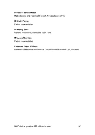 Professor James Mason
Methodologist and Technical Support, Newcastle upon Tyne
Mr Colin Penney
Patient representative
Dr Wendy Ross
General Practitioner, Newcastle upon Tyne
Mrs Jean Thurston
Patient representative
Professor Bryan Williams
Professor of Medicine and Director, Cardiovascular Research Unit, Leicester

NICE clinical guideline 127 – Hypertension

32

 