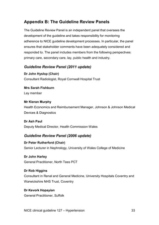 Appendix B: The Guideline Review Panels
The Guideline Review Panel is an independent panel that oversees the
development of the guideline and takes responsibility for monitoring
adherence to NICE guideline development processes. In particular, the panel
ensures that stakeholder comments have been adequately considered and
responded to. The panel includes members from the following perspectives:
primary care, secondary care, lay, public health and industry.

Guideline Review Panel (2011 update)
Dr John Hyslop (Chair)
Consultant Radiologist, Royal Cornwall Hospital Trust
Mrs Sarah Fishburn
Lay member
Mr Kieran Murphy
Health Economics and Reimbursement Manager, Johnson & Johnson Medical
Devices & Diagnostics
Dr Ash Paul
Deputy Medical Director, Health Commission Wales

Guideline Review Panel (2006 update)
Dr Peter Rutherford (Chair)
Senior Lecturer in Nephrology, University of Wales College of Medicine
Dr John Harley
General Practitioner, North Tees PCT
Dr Rob Higgins
Consultant in Renal and General Medicine, University Hospitals Coventry and
Warwickshire NHS Trust, Coventry
Dr Kevork Hopayian
General Practitioner, Suffolk

NICE clinical guideline 127 – Hypertension

33

 