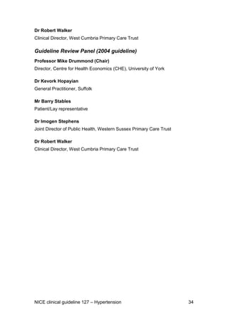 Dr Robert Walker
Clinical Director, West Cumbria Primary Care Trust

Guideline Review Panel (2004 guideline)
Professor Mike Drummond (Chair)
Director, Centre for Health Economics (CHE), University of York
Dr Kevork Hopayian
General Practitioner, Suffolk
Mr Barry Stables
Patient/Lay representative
Dr Imogen Stephens
Joint Director of Public Health, Western Sussex Primary Care Trust
Dr Robert Walker
Clinical Director, West Cumbria Primary Care Trust

NICE clinical guideline 127 – Hypertension

34

 