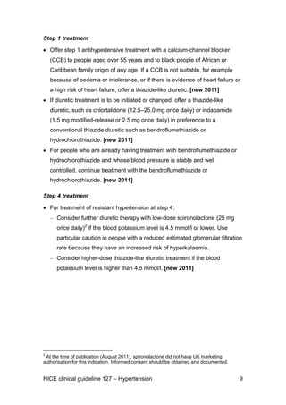 Step 1 treatment
Offer step 1 antihypertensive treatment with a calcium-channel blocker
(CCB) to people aged over 55 years and to black people of African or
Caribbean family origin of any age. If a CCB is not suitable, for example
because of oedema or intolerance, or if there is evidence of heart failure or
a high risk of heart failure, offer a thiazide-like diuretic. [new 2011]
If diuretic treatment is to be initiated or changed, offer a thiazide-like
diuretic, such as chlortalidone (12.5–25.0 mg once daily) or indapamide
(1.5 mg modified-release or 2.5 mg once daily) in preference to a
conventional thiazide diuretic such as bendroflumethiazide or
hydrochlorothiazide. [new 2011]
For people who are already having treatment with bendroflumethiazide or
hydrochlorothiazide and whose blood pressure is stable and well
controlled, continue treatment with the bendroflumethiazide or
hydrochlorothiazide. [new 2011]
Step 4 treatment
For treatment of resistant hypertension at step 4:
Consider further diuretic therapy with low-dose spironolactone (25 mg
once daily)2 if the blood potassium level is 4.5 mmol/l or lower. Use
particular caution in people with a reduced estimated glomerular filtration
rate because they have an increased risk of hyperkalaemia.
Consider higher-dose thiazide-like diuretic treatment if the blood
potassium level is higher than 4.5 mmol/l. [new 2011]

2

At the time of publication (August 2011), spironolactone did not have UK marketing
authorisation for this indication. Informed consent should be obtained and documented.

NICE clinical guideline 127 – Hypertension

9

 