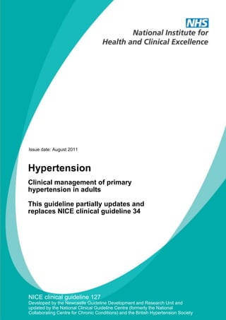 Issue date: August 2011

Hypertension
Clinical management of primary
hypertension in adults
This guideline partially updates and
replaces NICE clinical guideline 34

NICE clinical guideline 127
Developed by the Newcastle Guideline Development and Research Unit and
updated by the National Clinical Guideline Centre (formerly the National
Collaborating Centre for Chronic Conditions) and the British Hypertension Society

 