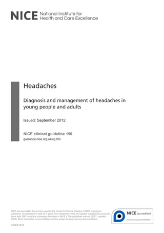Headaches
Diagnosis and management of headaches in
young people and adults
Issued: September 2012
NICE clinical guideline 150
guidance.nice.org.uk/cg150
NICE has accredited the process used by the Centre for Clinical Practice at NICE to produce
guidelines. Accreditation is valid for 5 years from September 2009 and applies to guidelines produced
since April 2007 using the processes described in NICE's 'The guidelines manual' (2007, updated
2009). More information on accreditation can be viewed at www.nice.org.uk/accreditation
© NICE 2012
 
