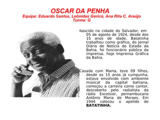 OSCAR DA PENHA Equipe: Eduardo Santos, Leônidas Gericó, Ana Rita C. Araújo Turma: G N ascido na cidade do Salvador, em  05 de agosto de 1924, desde dos 15 anos de idade, Batatinha trabalhou como gráfico, do Jornal Diário de Notícia do Estado da Bahia, foi funcionário público da imprensa. hoje Imprensa Gráfica da Bahia.  Casado com Marta, teve 09 filhos, desde os 15 anos já cumpunha, estava envolvido com ambiente músical da capital bahiana, começou a carreira como cantor, descoberto pelo radialista da rádio Excelsior, pernambucano Antônio Maria de Moraes. Em 1944 colocou o apelido de  BATATINHA. 