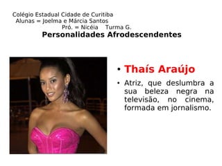 Colégio Estadual Cidade de Curitiba  Alunas = Joelma e Márcia Santos  Pró. = Nicéia  Turma G.  Personalidades Afrodescendentes Thaís Araújo   Atriz, que deslumbra a sua beleza negra na televisão, no cinema, formada em jornalismo. 