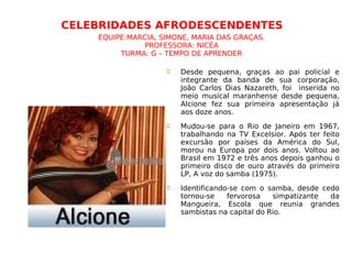 CELEBRIDADES AFRODESCENDENTES   EQUIPE:MARCIA, SIMONE, MARIA DAS GRAÇAS. PROFESSORA: NICÉA TURMA: G – TEMPO DE APRENDER Desde pequena, graças ao pai policial e integrante da banda de sua corporação, João Carlos Dias Nazareth, foi  inserida no meio musical maranhense desde pequena, Alcione fez sua primeira apresentação já aos doze anos. Mudou-se para o Rio de Janeiro em 1967, trabalhando na TV Excelsior. Após ter feito excursão por países da América do Sul, morou na Europa por dois anos. Voltou ao Brasil em 1972 e três anos depois ganhou o primeiro disco de ouro através do primeiro LP, A voz do samba (1975). Identificando-se com o samba, desde cedo tornou-se fervorosa simpatizante da Mangueira, Escola que reunia grandes sambistas na capital do Rio. 