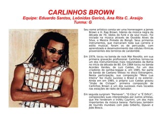 CARLINHOS BROWN Equipe: Eduardo Santos, Leônidas Gericó, Ana Rita C. Araújo Turma: G Seu nome artístico consta ser uma homenagem a James Brown e H. Rap Brown, lideres da música negra da década de 70, ídolos do funk e da soul music. Foi iniciado na música através de Osvaldo Alves da Silva, o Mestre Pintado do Bongô. Seus primeiros instrumentos, que marcariam toda sua carreira e estilo musical, foram os de percussão, com aprendizado e desenvolvimento das células rítmicas provenientes dos terreiros de candomblé. Em 1979, tocou na banda de rock Mar Revolto, em sua primeira gravação profissional. Carlinhos tornou-se um dos instrumentistas mais requisitados da Bahia no início da década de 80. Em 1984 tocou na banda Acordes Verdes, de Luiz Caldas. Foi um dos criadores do samba-reggae e, em 1985, fez parte da banda de Caetano Veloso no disco Estrangeiro. Nesta participação, sua composição "Meia Lua Inteira" fez muito sucesso o Brasil e no exterior. Ainda em em 1985, o próprio Luiz Caldas gravou “Visão de Cíclope”, primeira composição de Carlinhos Brown e um dos sucessos mais tocados nas estações de rádio de Salvador. Em seguida surgiram “Remexer”, “O Côco” e “É Difícil”, composições suas interpretadas por outros artistas, que lhe renderam o troféu Caymmi, um dos mais importantes da música baiana. Participou também de tournês mundiais com João Gilberto, Djavan e João Bosco. 
