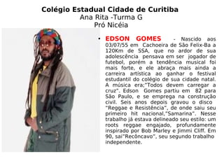 Colégio Estadual Cidade de Curitiba  Ana Rita -Turma G Pró Nicéia EDSON GOMES   - Nascido aos 03/07/55 em  Cachoeira de São Felix-Ba a 120Km de SSA, que no ardor de sua adolescência  pensava em ser  jogador de futebol, porém a tendência musical foi mais forte, e ele abraça mais ainda a carreira artística ao ganhar o festival estudantil do colégio de sua cidade natal. A música era;”Todos devem carregar a cruz”. Edson  Gomes partiu em  82 para São Paulo, e se emprega na construção civil. Seis anos depois gravou o disco  “Reggae e Resistência”, de onde saiu seu primeiro hit nacional,”Samarina”. Nesse trabalho já estava delineado seu estilo: um roots reggae engajado, profundamente inspirado por Bob Marley e Jimmi Cliff. Em 90, sai”Recôncavo”, seu segundo trabalho  independente. 
