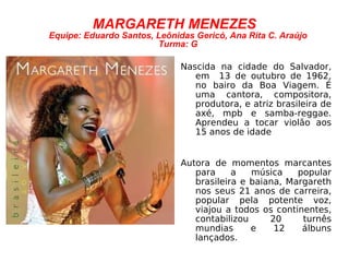 MARGARETH MENEZES Equipe: Eduardo Santos, Leônidas Gericó, Ana Rita C. Araújo Turma: G Nascida na cidade do Salvador, em  13 de outubro de 1962, no bairo da Boa Viagem. É uma cantora, compositora, produtora, e atriz brasileira de axé, mpb e samba-reggae. Aprendeu a tocar violão aos 15 anos de idade Autora de momentos marcantes para a música popular brasileira e baiana, Margareth nos seus 21 anos de carreira, popular pela potente voz, viajou a todos os continentes, contabilizou 20 turnês mundias e 12 álbuns lançados. 