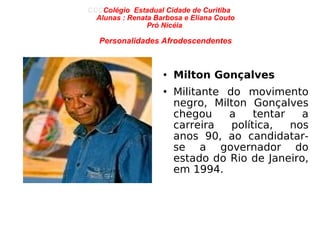 CCC Colégio  Estadual Cidade de Curitiba  Alunas : Renata Barbosa e Eliana Couto Pró Nicéia  Personalidades Afrodescendentes Milton Gonçalves Militante do movimento negro, Milton Gonçalves chegou a tentar a carreira política, nos anos 90, ao candidatar-se a governador do estado do Rio de Janeiro, em 1994. 