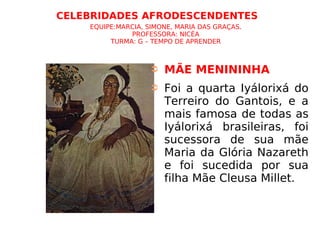 CELEBRIDADES AFRODESCENDENTES   EQUIPE:MARCIA, SIMONE, MARIA DAS GRAÇAS. PROFESSORA: NICÉA TURMA: G – TEMPO DE APRENDER MÃE MENININHA Foi a quarta Iyálorixá do Terreiro do Gantois, e a mais famosa de todas as Iyálorixá brasileiras, foi sucessora de sua mãe Maria da Glória Nazareth e foi sucedida por sua filha Mãe Cleusa Millet. 
