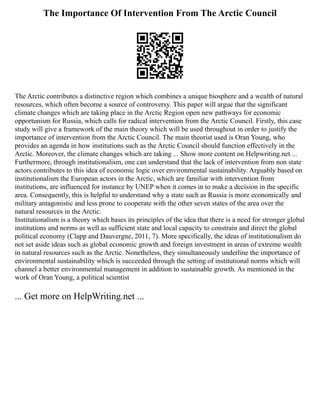 The Importance Of Intervention From The Arctic Council
The Arctic contributes a distinctive region which combines a unique biosphere and a wealth of natural
resources, which often become a source of controversy. This paper will argue that the significant
climate changes which are taking place in the Arctic Region open new pathways for economic
opportunism for Russia, which calls for radical intervention from the Arctic Council. Firstly, this case
study will give a framework of the main theory which will be used throughout in order to justify the
importance of intervention from the Arctic Council. The main theorist used is Oran Young, who
provides an agenda in how institutions such as the Arctic Council should function effectively in the
Arctic. Moreover, the climate changes which are taking ... Show more content on Helpwriting.net ...
Furthermore, through institutionalism, one can understand that the lack of intervention from non state
actors contributes to this idea of economic logic over environmental sustainability. Arguably based on
institutionalism the European actors in the Arctic, which are familiar with intervention from
institutions, are influenced for instance by UNEP when it comes in to make a decision in the specific
area. Consequently, this is helpful to understand why a state such as Russia is more economically and
military antagonistic and less prone to cooperate with the other seven states of the area over the
natural resources in the Arctic.
Institutionalism is a theory which bases its principles of the idea that there is a need for stronger global
institutions and norms as well as sufficient state and local capacity to constrain and direct the global
political economy (Clapp and Dauvergne, 2011, 7). More specifically, the ideas of institutionalism do
not set aside ideas such as global economic growth and foreign investment in areas of extreme wealth
in natural resources such as the Arctic. Nonetheless, they simultaneously underline the importance of
environmental sustainability which is succeeded through the setting of institutional norms which will
channel a better environmental management in addition to sustainable growth. As mentioned in the
work of Oran Young, a political scientist
... Get more on HelpWriting.net ...
 