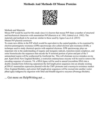 Methods And Methods Of Mouse Proteins
Methods and Materials
Mouse PrP would be used for this study since it is known that mouse PrP share a number of structural
and biochemical characters with mammalian PrP (Harreist et al. 1991; Gabriel et al. 1992). The
materials and methods to be used are similar to those used by Agnes Lau et al. (2015)
Mutant PrP plasmid constructs
To create new alleles in the PrP which would be equivalent to the copied peptides, to be examined by
electron paramagnetic resonance (EPR) spectroscopy also called electron spin resonance (ESR), a
technique used to study chemical species with unpaired electrons. EPR spectroscopy plays an
important role in the understanding of organic and inorganic radicals, transition metal complexes, and
some biomolecules the sequences that encode the N terminal portion of prion and part of the 5
untranslated region will be synthesized by GenScript Inc. This will eliminate novice mistakes on my
part. KpnI (from New England Biolabs), a restriction endonuclease enzyme will be used to remove the
encoding sequence of concern. T4, a DNA ligase will be used to anneal (recombine DNA into a
double stranded form following separation) the full length prion sequences into an already existing
pCDNA3 mammalian expression plasmid with the CMV promoter and a neomycin resistance marker
(New England Biolabs), and correct full length prion sequences will be excised into another vector
pBud egfp (Addgene) by digestion with XbaI and HindIII digestive enzymes (Promega Biolabs).
... Get more on HelpWriting.net ...
 