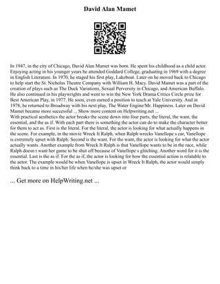 David Alan Mamet
In 1947, in the city of Chicago, David Alan Mamet was born. He spent his childhood as a child actor.
Enjoying acting in his younger years he attended Goddard College, graduating in 1969 with a degree
in English Literature. In 1970, he staged his first play, Lakeboat. Later on he moved back to Chicago
to help start the St. Nicholas Theatre Company with William H. Macy. David Mamet was a part of the
creation of plays such as The Duck Variations, Sexual Perversity in Chicago, and American Buffalo.
He also continued in his playwrights and went to win the New York Drama Critics Circle prize for
Best American Play, in 1977. He soon, even earned a position to teach at Yale University. And in
1978, he returned to Broadway with his next play, The Water Engine/Mr. Happiness. Later on David
Mamet became more successful ... Show more content on Helpwriting.net ...
With practical aesthetics the actor breaks the scene down into four parts, the literal, the want, the
essential, and the as if. With each part there is something the actor can do to make the character better
for them to act as. First is the literal. For the literal, the actor is looking for what actually happens in
the scene. For example, in the movie Wreck It Ralph, when Ralph wrecks Vanellope s car, Vanellope
is extremely upset with Ralph. Second is the want. For the want, the actor is looking for what the actor
actually wants. Another example from Wreck It Ralph is that Vanellope wants to be in the race, while
Ralph doesn t want her game to be shut off because of Vanellope s glitching. Another word for it is the
essential. Last is the as if. For the as if, the actor is looking for how the essential action is relatable to
the actor. The example would be when Vanellope is upset in Wreck It Ralph, the actor would simply
think back to a time in his/her life when he/she was upset or
... Get more on HelpWriting.net ...
 
