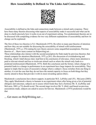 How Associability Is Defined As The Links And Connections...
Associability is defined as the links and connections made between a stimuli and a response. There
have been many theories discussing what aspects of associability make it successful and what can be
done to clarify precisely how it works in an out of experiment setting. Two predominant theories are to
be discussed with compelling evidence for two very different explanations of associability and how its
change can be explained.
The first of these two theories is N.J. Mackintosh (1975). He refers to many past theories of attention
and how they are not suitable for discussing the associability of stimuli with reinforcement
(Mackintosh, 1975, p. 276) stating his new theory answers some unqualified assumptions. Previous
theories of ... Show more content on Helpwriting.net ...
These relationships also interact with the second assumption he finds made by previous theories; that
stimuli compete for attention (Mackintosh, 1975, p.281). His discussion of overshadowing and
blocking, which I shall discuss later, lead him to his conclusion of relevance, where more attention is
paid to relevant stimuli and less to irrelevant stimuli such as where the stimuli only leads to a
predicted reinforcement (Mackintosh, 1975). Both this conclusion and the former, where change of α
potential leads to a change in performance in an experiment have large impacts for associability. They
appear to imply that in cases of associative change where a subject s focus switches from one thing to
another, it is not the case that they do not have the mental capacity to focus on both things but they
merely attend to those that provide it with its most rewarding option (ibid.).
Mackintosh s conclusions have drawn support, in particular M.E. LePelley and I.P.L. McLaren (2003).
They apply Mackintosh s theory to humans in an experiment where after being given a list of potential
allergens and outcomes, subjects are to assess which foods they feel a fictitious Mr. X. (LePelley and
McLaren, 2003, p.72) should avoid. The second stage involves Mr. Y. (ibid.) and based on previous
associations made, subjects are asked to assess for him too. Mackintosh s (1975) predictions would be
that
... Get more on HelpWriting.net ...
 