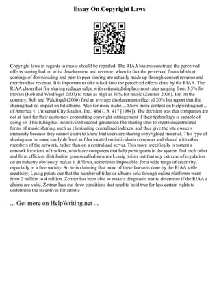 Essay On Copyright Laws
Copyright laws in regards to music should be repealed. The RIAA has misconstrued the perceived
effects staring had on artist development and revenue, when in fact the perceived financial short
comings of downloading and peer to peer sharing are actually made up through concert revenue and
merchandise revenue. It is important to take a look into the perceived effects done by the RIAA. The
RIAA claim that file sharing reduces sales, with estimated displacement rates ranging from 3.5% for
movies (Rob and Waldfogel 2007) to rates as high as 30% for music (Zentner 2006). But on the
contrary, Rob and Waldfogel (2006) find an average displacement effect of 20% but report that file
sharing had no impact on hit albums. Also for more niche ... Show more content on Helpwriting.net ...
of America v. Universal City Studios, Inc., 464 U.S. 417 [1984]). The decision was that companies are
not at fault for their customers committing copyright infringement if their technology is capable of
doing so. This ruling has incentivized second generation file sharing sites to create decentralized
forms of music sharing, such as eliminating centralized indexes, and thus give the site owner s
immunity because they cannot claim to know that users are sharing copyrighted material. This type of
sharing can be more easily defined as files located on individuals computer and shared with other
members of the network, rather than on a centralized server. This more specifically is torrent a
network locations of trackers, which are computers that help participants in the system find each other
and form efficient distribution groups called swarms Lessig points out that any extreme of regulation
on an industry obviously makes it difficult, sometimes impossible, for a wide range of creativity,
especially in a free society. So he is claiming that more of these lawsuits done by the RIAA stifle
creativity. Lessig points our that the number of titles or albums sold through online platforms went
from 2 million to 4 million. Zettner has been able to make a diagnostic test to determine if the RIAA s
claims are valid. Zettner lays out three conditions that need to hold true for less certain rights to
undermine the incentives for artistic
... Get more on HelpWriting.net ...
 