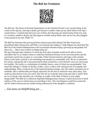 The Bell Jar Feminism
The Bell Jar: The Strain of Societal Expectations on the Feminine Psyche I saw myself sitting in the
crotch of this fig tree, starving to death, just because I couldn t make up my mind which of the figs I
would choose. I wanted each and every one of them, but choosing one meant losing all the rest, and,
as I sat there, unable to decide, the figs began to wrinkle and go black, and, one by one, they plopped
to the ground at my feet. (Plath 73)
The Bell Jar illustrates the growing feminist itinerary prevalent during Cold War America by
describing Esther Greenwood, and Plath s own descent into madness. Linda Wagner has described The
Bell Jar as the female bildungsroman with its principal elements being a growing up and gradual self
discovery, ... Show more content on Helpwriting.net ...
She goes through many instances in which the most sane of people would not be able to return
unscathed. But we as readers refuse to credit her misfortune because of our own insecurities and the
constraints society has set upon us, even today. Esther Greenwood lives and copes with a mental
illness in this book, and that is not something most people are comfortable with. We try to rationalize
her actions, stating that she is just pressured by those around her, or her feminist views are what cause
her troubles. The reality is a culmination of multiple factors, some of which are unexplainable. Very
much like Salinger s Catcher in the Rye, Esther s story is taken with varying levels of sympathy and
understanding. Many would see her as the typical brooding teenager, one who makes mountains out of
molehills. She is unbelievably privileged, especially for the time in which her story takes place. One
could say that she has it all, even more. But who are we to decide what is big and what is small? Who
are we to decide what classifies one s feelings as worthy of the label of illness or just simply
disagreeable? The Bell Jar is indeed an important bildungsroman, because it opens discussion to harsh
realities of life, ones in which many are unwilling to face. This unwillingness could have meant the
end for Esther Greenwood; her mother being embarrassed of her daughter s condition,
... Get more on HelpWriting.net ...
 