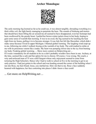 Archer Monologue
The early morning fog loomed as far as he could see, it was almost tangible, shrouding everything in a
thick white veil, the light barely managing to penetrate the haze. The sounds of birdsong and motors
that should have been filling the air around me all seemed to have disappeared, even her footsteps had
been swallowed by the greedy beast. I pulled her brown winter jacket closer to her body, hoping to
gain some sense of warmth that morning. It was to no avail, the fog seemed to be leaching the heat
right from my bones, pulling it in to become stronger. It was July but felt like December, which didn t
make sense because I lived in upper Michigan. I blamed global warming. The laughing wind crept up
to me, following me while I walked, hissing at the warmth of my body. The cold readied to strike at
me with its poisonous venom like a snake. My heart was pumping slower due to the icy frost burning
my body. Freaking global warming. ... Show more content on Helpwriting.net ...
If it wasn t mandatory for all students to be in a club I probably wouldn t have been in one. Archery, at
the time, seemed like a safe and fun option for me to choose. Of course, I was wrong. My coach, a
wiry and awkward man of 35 was a drill Sargent whose only enjoyment seemed to come from
torturing the High Schoolers. Hence why I had to walk to school at five in the morning to get to an
early practice. I had just gotten to the school and was heading around the corner of the building when I
ran into Rose, my best friend. Jesus, you startled me. Don t do that to me. Rose s face suddenly
beamed with happiness, her face contorting into places I didn t know a face could
... Get more on HelpWriting.net ...
 