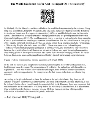 The World Economic Power And Its Impact On The Economy
In this book, Dobbs, Manyika, and Woetzel believe the world is almost constantly discontinued. Many
long held assumptions, long term projections, and long stand trends have been upended by disruptive
technologies, trends, and developments. A completely different world is being formed by four main
forces. The first force is the development of emerging markets and the growing urbanization within
these markets (Cooper, 2015). The world economic power is moving to east and south. As an example,
China is predicted to have most large companies located in rather than the United States or Europe by
2025. Equally important, economic activities are arising within these emerging markets. For instance,
a Chinese city Tianjin, who had a same size GDP ... Show more content on Helpwriting.net ...
The final power is the tighter global connection in capital, people, and information. The connection
between the countries has already become an intricate web from a series of lines simply connecting
core trading pivots of developed economies. The capital flows between emerging markets; the trades
between developing areas and the people crossed borders have all experienced a sharp increase.
Figure 1: Global connection has become a complex web (Neal, 2013).
In the end, the authors give an optimistic summary forecasting that the world will become richer,
healthier and more developed. The urbanization will be higher; the technology will also achieve a
higher level. There will be more innovations for challenges, more products and services for new
consumers and more opportunities for entrepreneurs. In their words, today is an age of recurring
miracles .
According to the given information about the authors at the back of the book, they three are all
scholars or doctors from Oxford, Stanford or the University of Southern California. Therefore, it can
be believed that they have clear ideas of the content of their book. However, there is an important fact
that the authors are all directors of McKinsey and of the McKinsey Global Institute. It is possible that
they write the book for business purposes because MGI is a business institute which provides
information to leaders in the commercial, public, and social
... Get more on HelpWriting.net ...
 