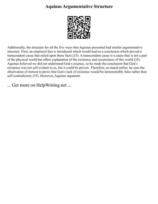 Aquinas Argumentative Structure
Additionally, the structure for all the five ways that Aquinas presented had similar argumentative
structure. First, an empirical fact is introduced which would lead to a conclusion which proved a
transcendent cause that relied upon these facts (35). A transcendent cause is a cause that is not a part
of the physical world but offers explanation of the existence and occurrences of this world (35).
Aquinas believed we did not understand God s essence, so he made the conclusion that God s
existence was not self evident to us, but it could be proven. Therefore, as stated earlier, he uses the
observation of motion to prove that God s lack of existence would be demonstrably false rather than
self contradictory (35). However, Aquinas argument
... Get more on HelpWriting.net ...
 